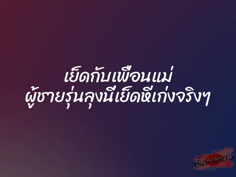 เย็ดกับเพื่อนแม่ ผู้ชายรุ่นลุงนี่เย็ดหีเก่งจริงๆ