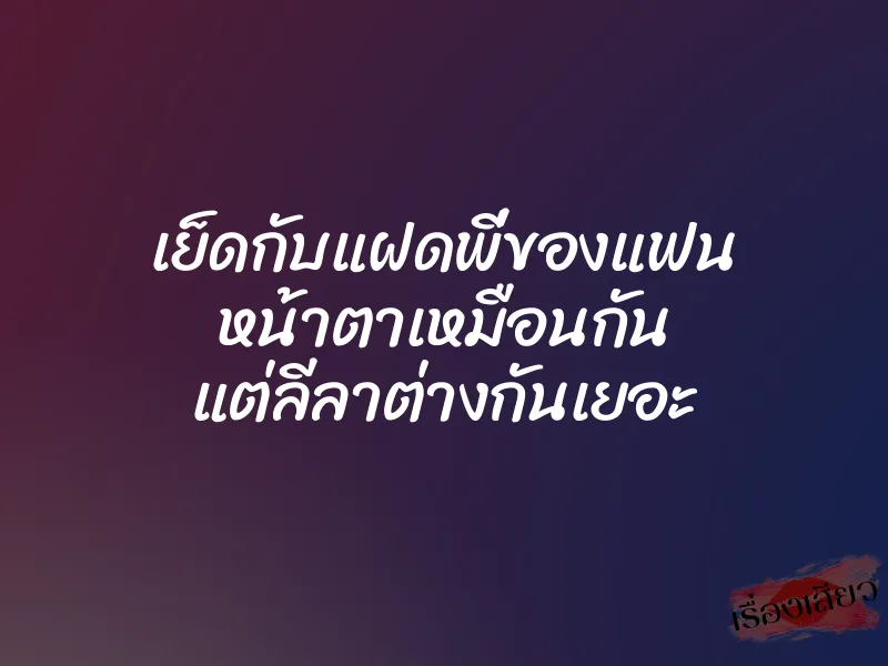 เย็ดกับแฝดพี่ของแฟน หน้าตาเหมือนกัน แต่ลีลาต่างกันเยอะ