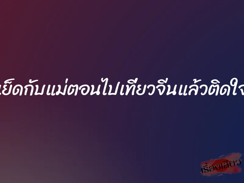 เย็ดกับแม่ตอนไปเที่ยวจีนแล้วติดใจ