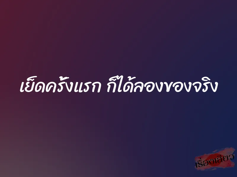 เย็ดครั้งแรก ก็ได้ลองของจริง