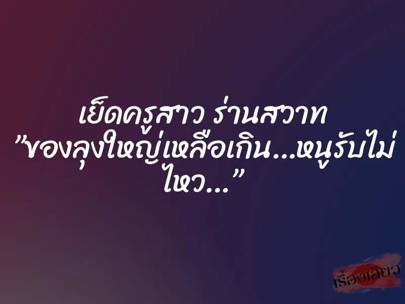 เย็ดครูสาว ร่านสวาท ”ของลุงใหญ่เหลือเกิน…หนูรับไม่ ไหว…”