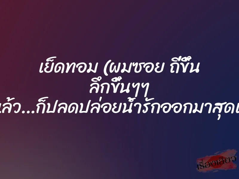 เย็ดทอม (ผมซอย ถี่ขึ้น ลึกขึ้นๆๆ ….แล้ว…ก็ปลดปล่อยน้ำรักออกมาสุดแรง)