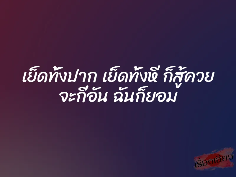 เย็ดทั้งปาก เย็ดทั้งหี ก็สู้ควย จะกี่อัน ฉันก็ยอม