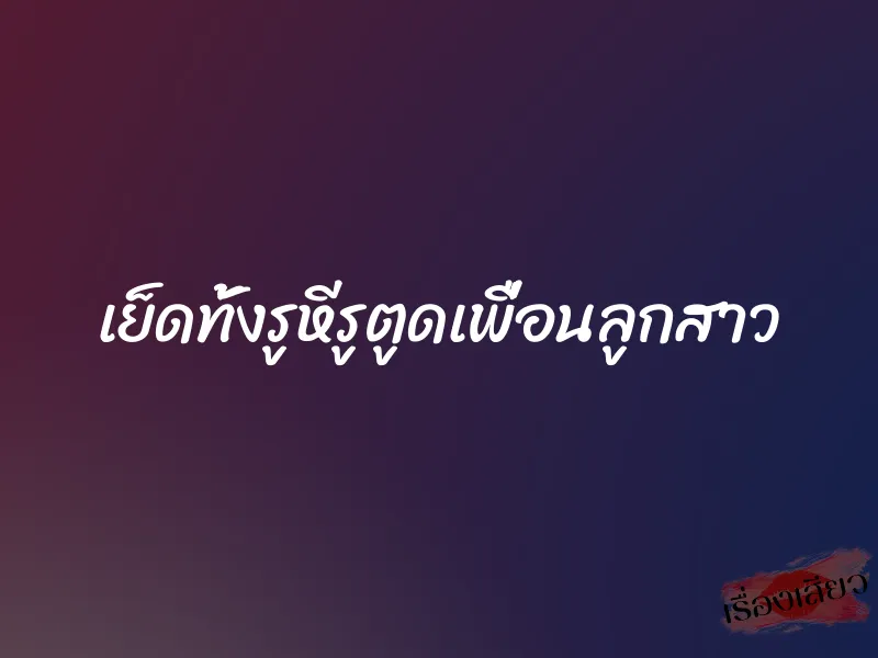 เย็ดทั้งรูหีรูตูดเพื่อนลูกสาว