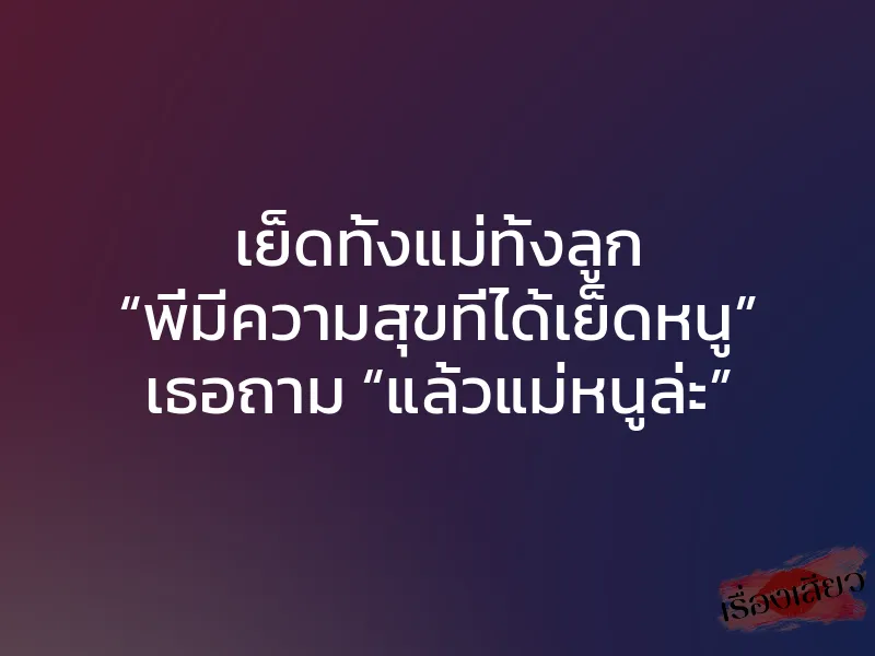 เย็ดทั้งแม่ทั้งลูก “พี่มีความสุขที่ได้เย็ดหนู” เธอถาม “แล้วแม่หนูล่ะ”