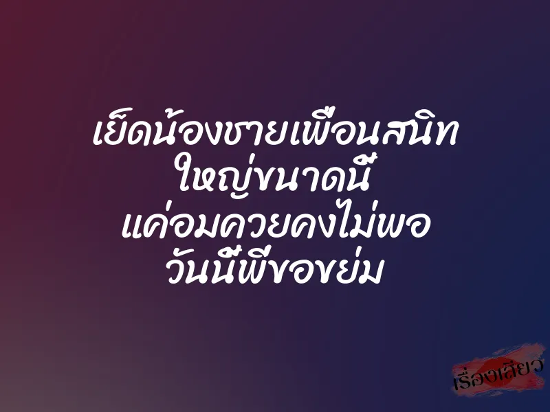 เย็ดน้องชายเพื่อนสนิท ใหญ่ขนาดนี้ แค่อมควยคงไม่พอ วันนี้พี่ขอขย่ม