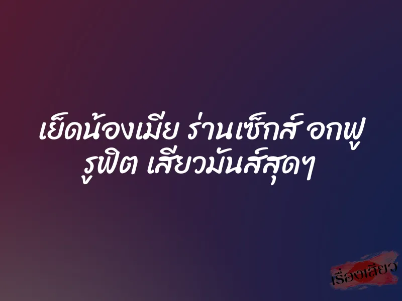 เย็ดน้องเมีย ร่านเซ็กส์ อกฟู รูฟิต เสียวมันส์สุดๆ