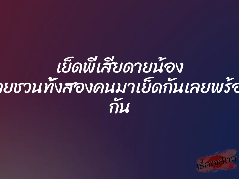 เย็ดพี่เสียดายน้อง ก็เลยชวนทั้งสองคนมาเย็ดกันเลยพร้อมๆ กัน