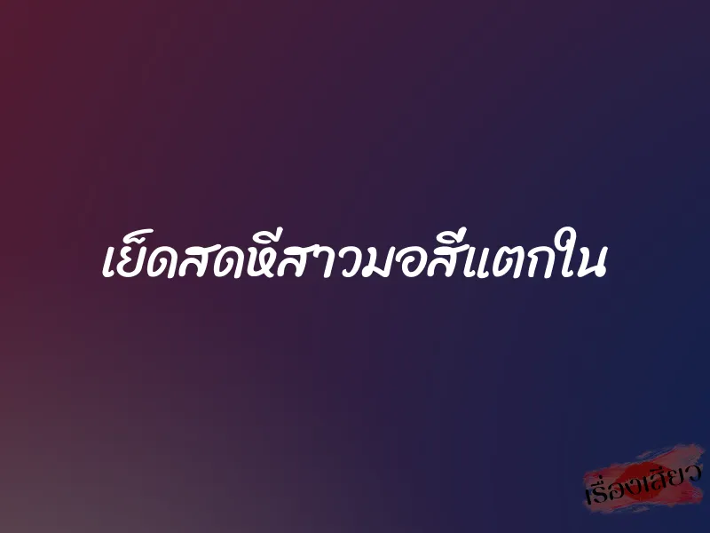 เย็ดสดหีสาวมอสี่แตกใน