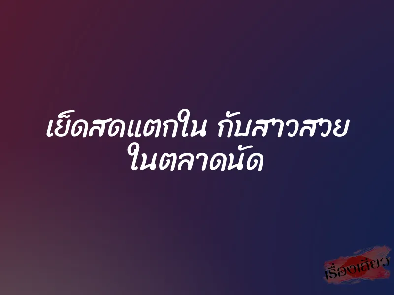 เย็ดสดแตกใน กับสาวสวย ในตลาดนัด