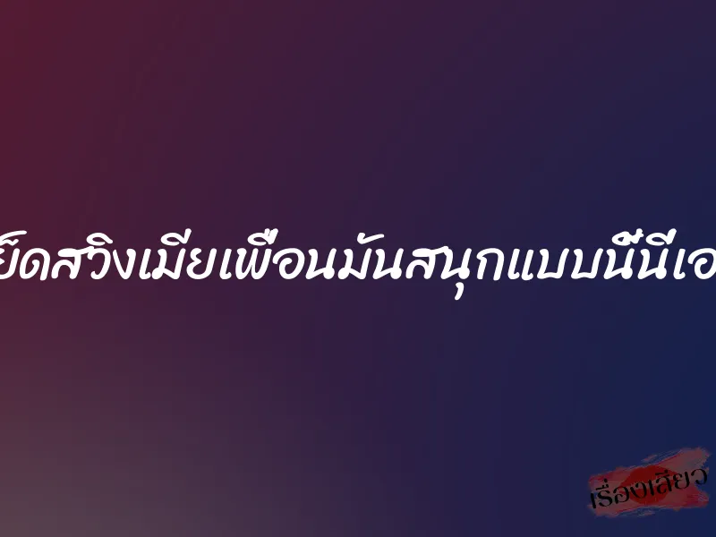 เย็ดสวิงเมียเพื่อนมันสนุกแบบนี้นี่เอง