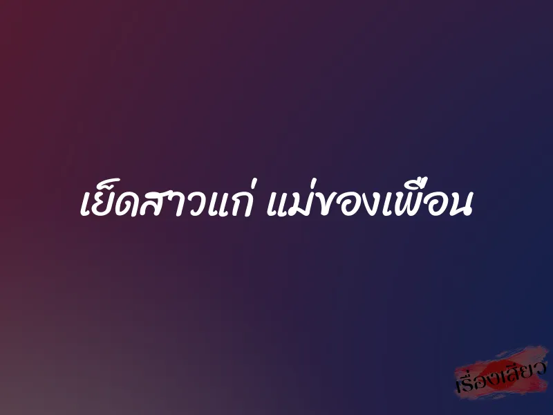 เย็ดสาวแก่ แม่ของเพื่อน