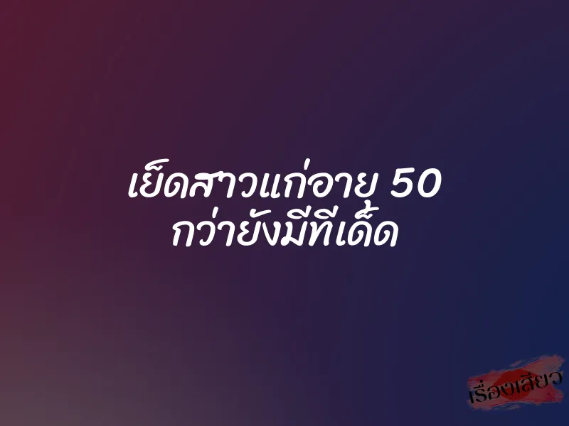 เย็ดสาวแก่อายุ 50 กว่ายังมีทีเด็ด