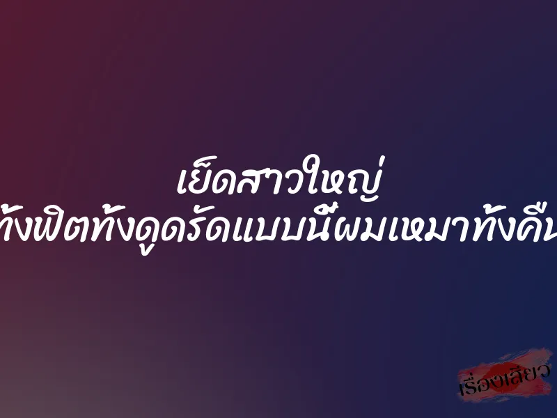 เย็ดสาวใหญ่ ทั้งฟิตทั้งดูดรัดแบบนี้ผมเหมาทั้งคืน