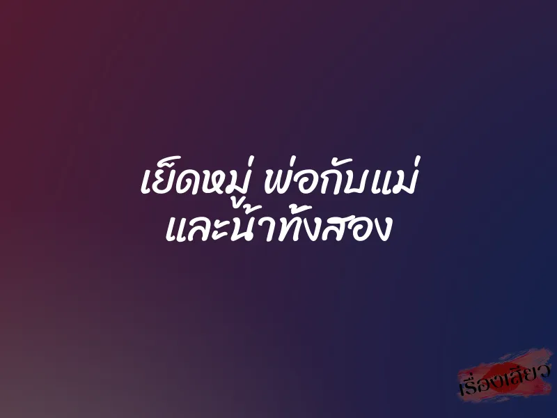 เย็ดหมู่ พ่อกับแม่ และน้าทั้งสอง