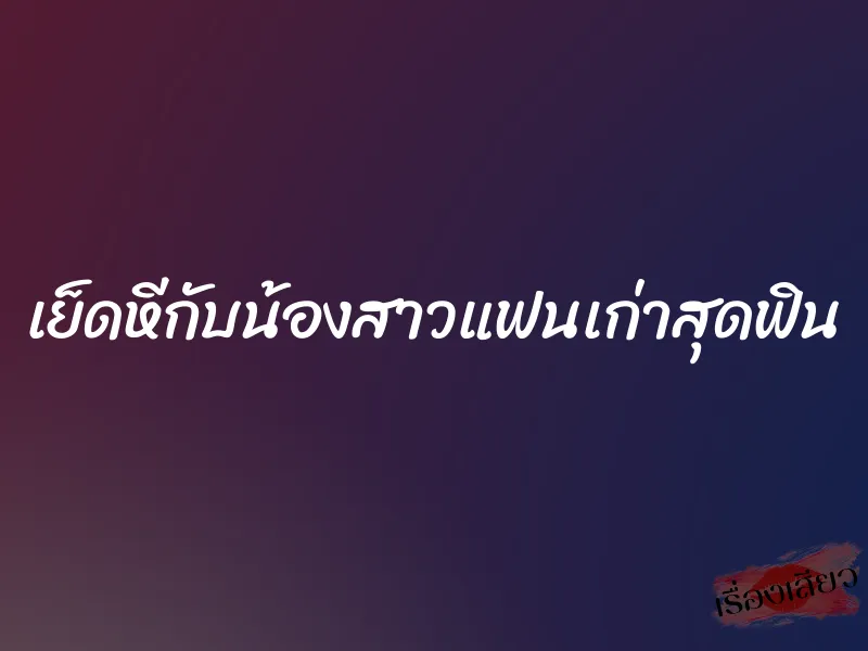 เย็ดหีกับน้องสาวแฟนเก่าสุดฟิน
