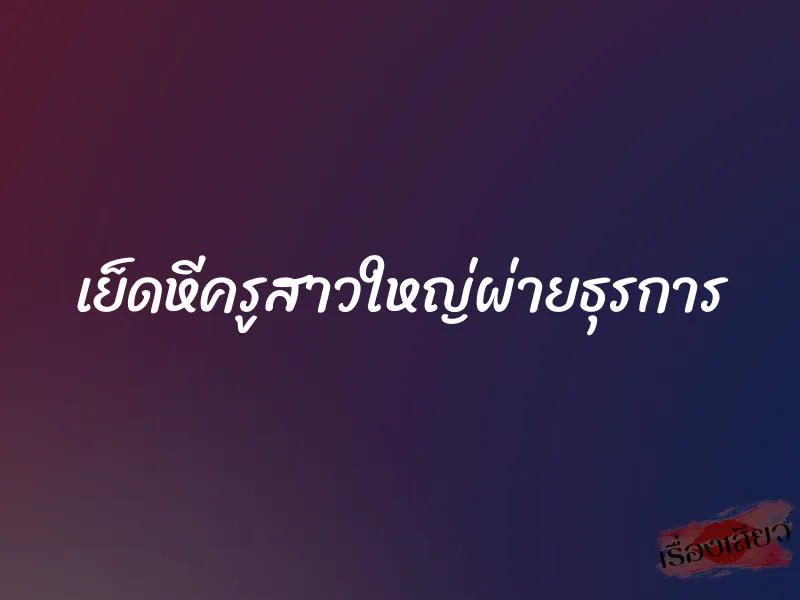 เย็ดหีครูสาวใหญ่ผ่ายธุรการ