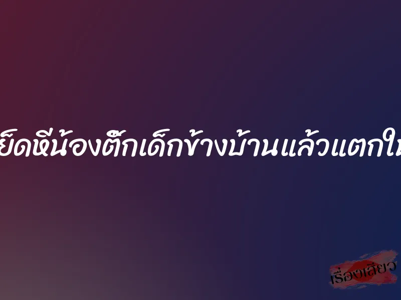 เย็ดหีน้องติ๊กเด็กข้างบ้านแล้วแตกใน