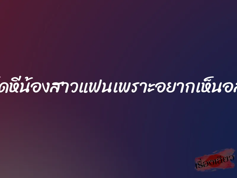เย็ดหีน้องสาวแฟนเพราะอยากเห็นอสุจิ