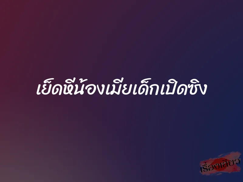เย็ดหีน้องเมียเด็กเปิดซิง