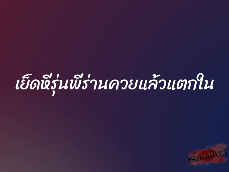 เย็ดหีรุ่นพี่ร่านควยแล้วแตกใน