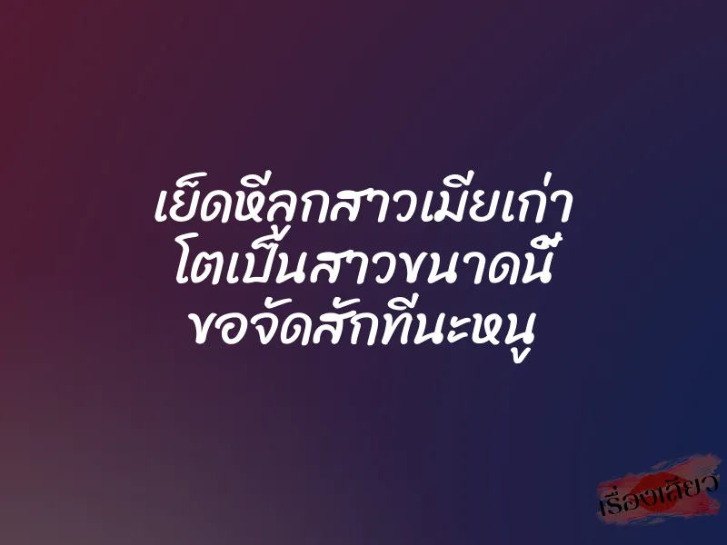 เย็ดหีลูกสาวเมียเก่า โตเป็นสาวขนาดนี้ ขอจัดสักทีนะหนู