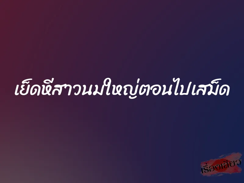 เย็ดหีสาวนมใหญ่ตอนไปเสม็ด
