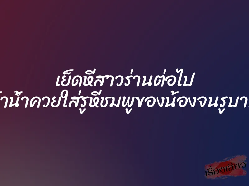 เย็ดหีสาวร่านต่อไป ย้ำน้ำควยใส่รูหีชมพูของน้องจนรูบาน