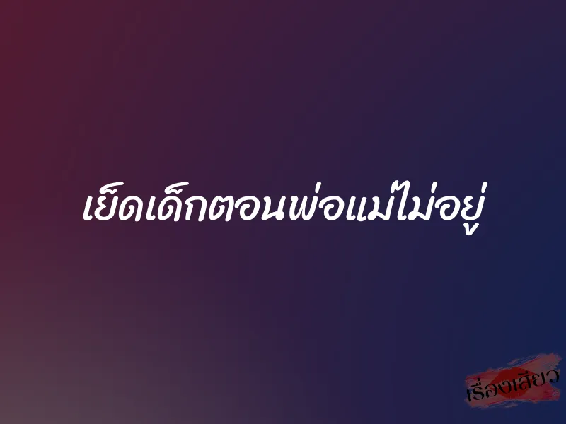 เย็ดเด็กตอนพ่อแม่ไม่อยู่