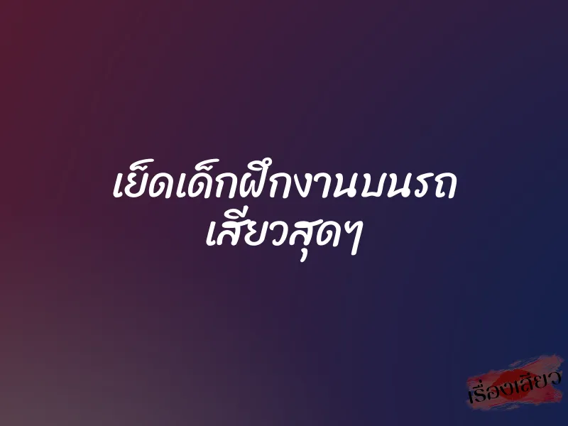 เย็ดเด็กฝึกงานบนรถ เสียวสุดๆ