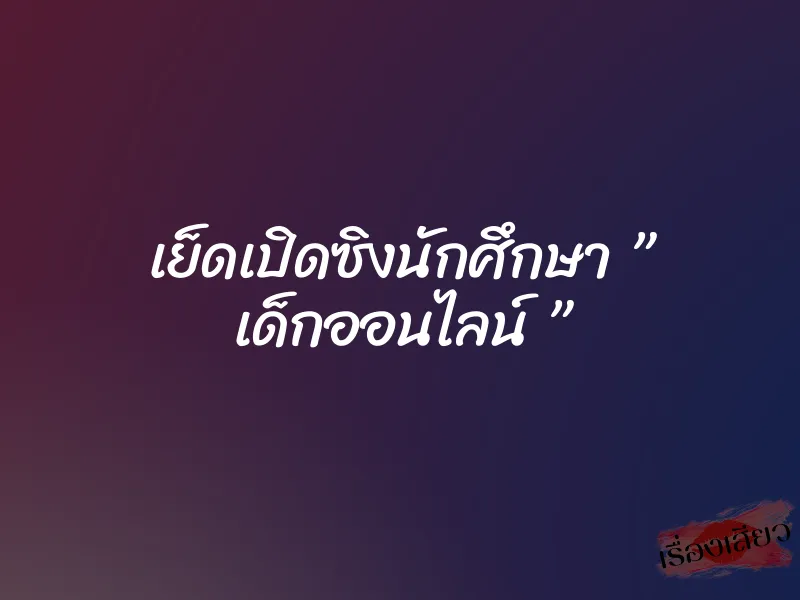 เย็ดเปิดซิงนักศึกษา ” เด็กออนไลน์ ”