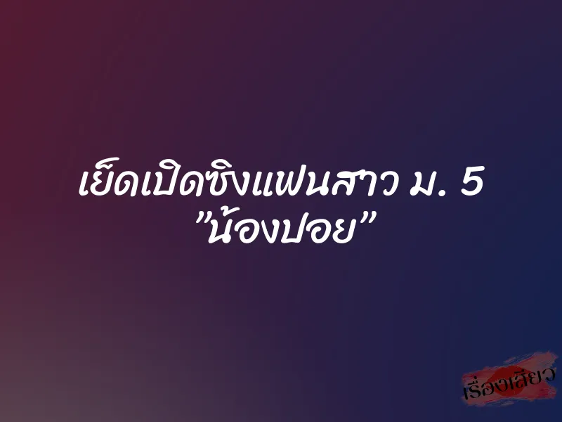 เย็ดเปิดซิงแฟนสาว ม. 5 ”น้องปอย”