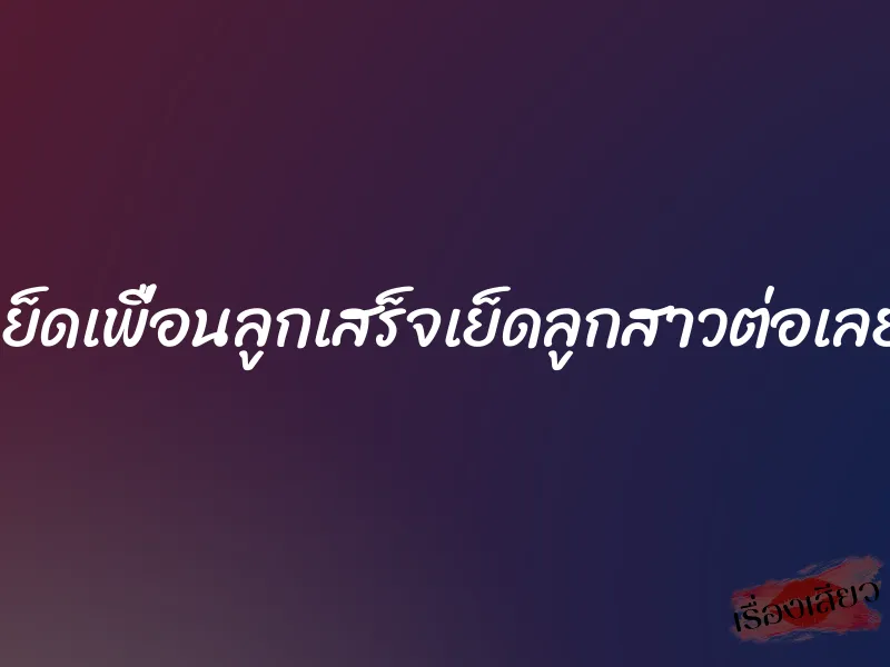 เย็ดเพื่อนลูกเสร็จเย็ดลูกสาวต่อเลย