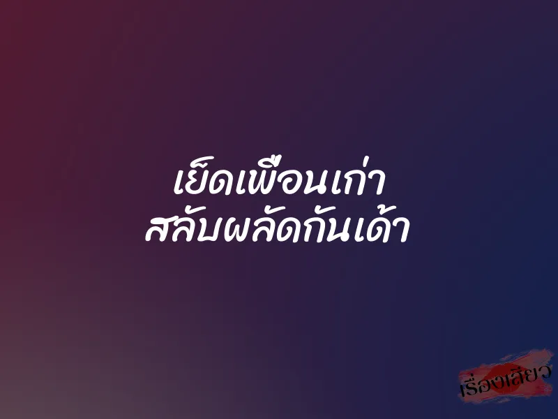 เย็ดเพื่อนเก่า สลับผลัดกันเด้า