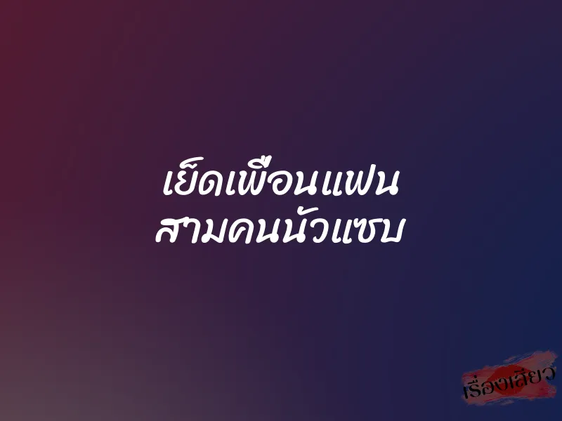 เย็ดเพื่อนแฟน สามคนนัวแซบ