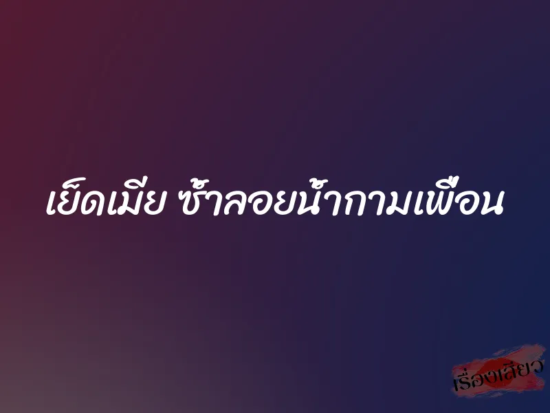 เย็ดเมีย ซ้ำลอยน้ำกามเพื่อน