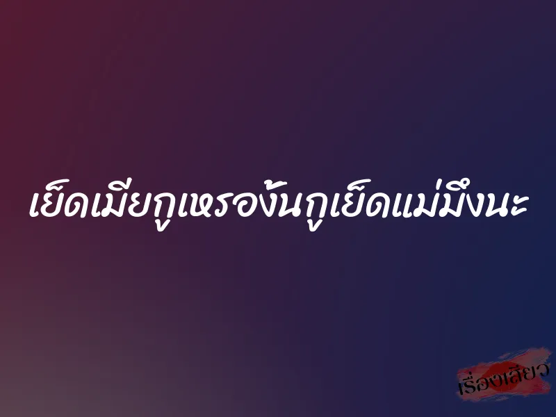 เย็ดเมียกูเหรองั้นกูเย็ดแม่มึงนะ