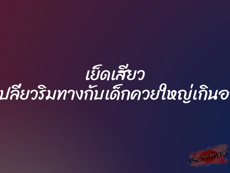 เย็ดเสียว ที่เปลี่ยวริมทางกับเด็กควยใหญ่เกินอายุ