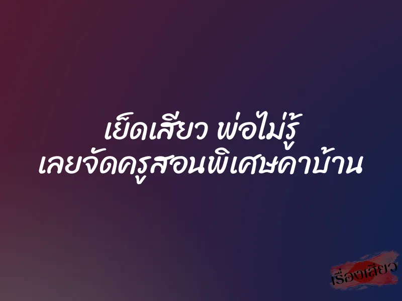 เย็ดเสียว พ่อไม่รู้ เลยจัดครูสอนพิเศษคาบ้าน