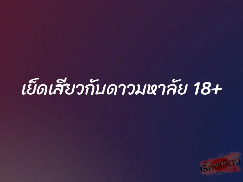 เย็ดเสียวกับดาวมหาลัย 18+