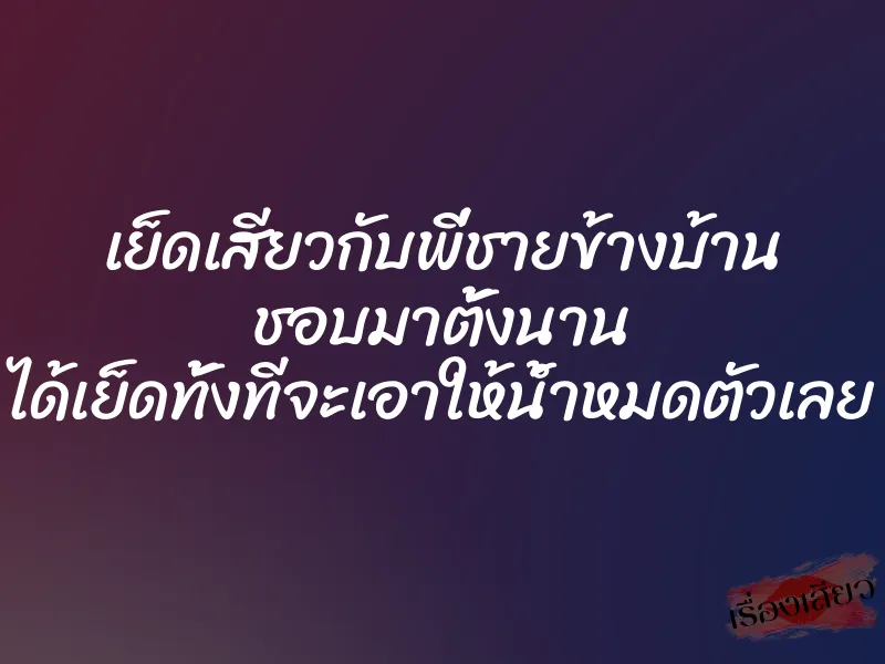 เย็ดเสียวกับพี่ชายข้างบ้าน ชอบมาตั้งนาน ได้เย็ดทั้งทีจะเอาให้น้ำหมดตัวเลย