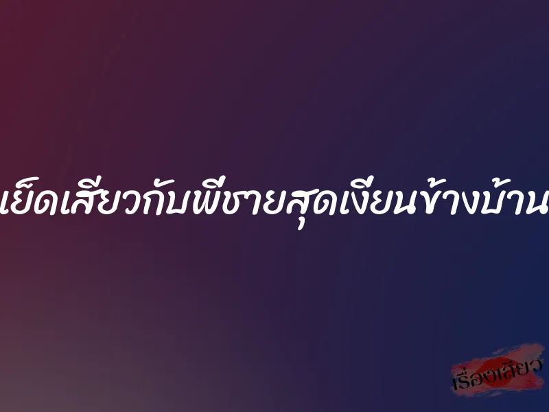 เย็ดเสียวกับพี่ชายสุดเงี่ยนข้างบ้าน