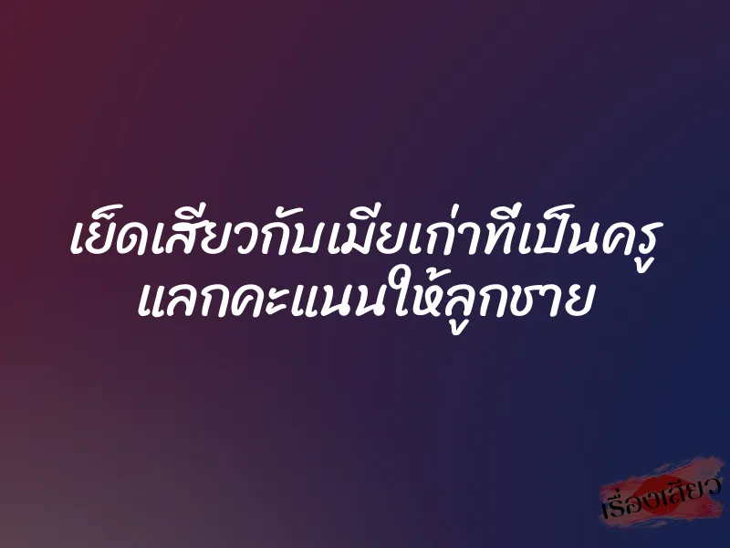 เย็ดเสียวกับเมียเก่าที่เป็นครู แลกคะแนนให้ลูกชาย