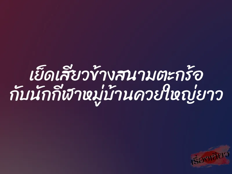เย็ดเสียวข้างสนามตะกร้อ กับนักกีฬาหมู่บ้านควยใหญ่ยาว