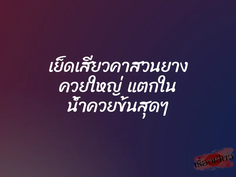 เย็ดเสียวคาสวนยาง ควยใหญ่ แตกใน น้ำควยข้นสุดๆ