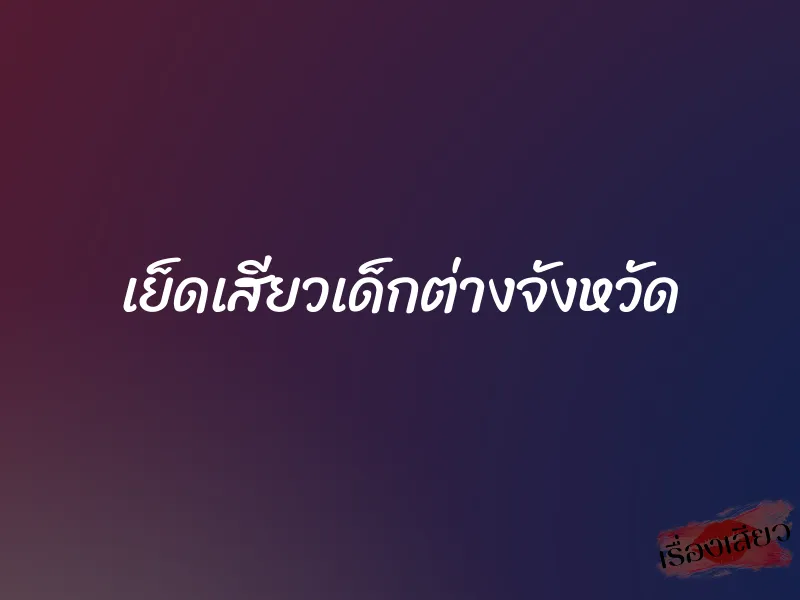 เย็ดเสียวเด็กต่างจังหวัด