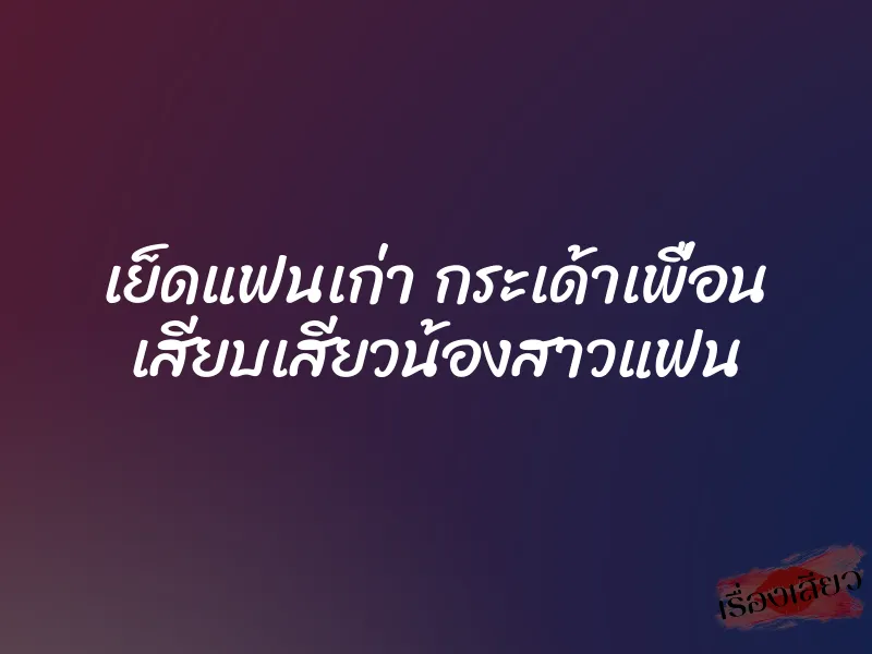เย็ดแฟนเก่า กระเด้าเพื่อน เสียบเสียวน้องสาวแฟน