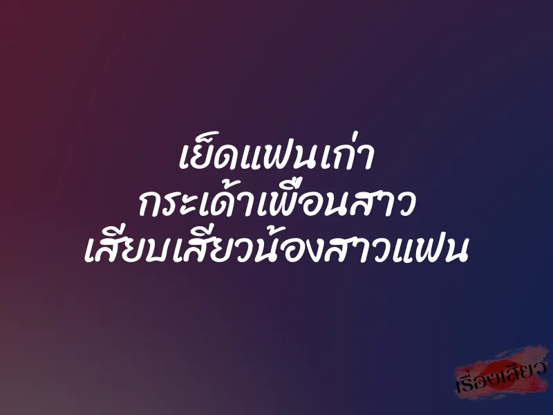 เย็ดแฟนเก่า กระเด้าเพื่อนสาว เสียบเสียวน้องสาวแฟน