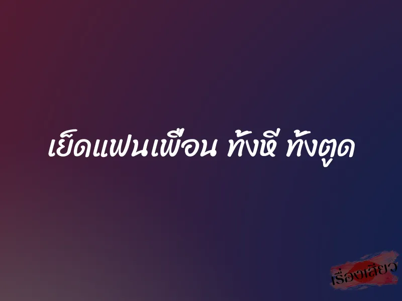 เย็ดแฟนเพื่อน ทั้งหี ทั้งตูด