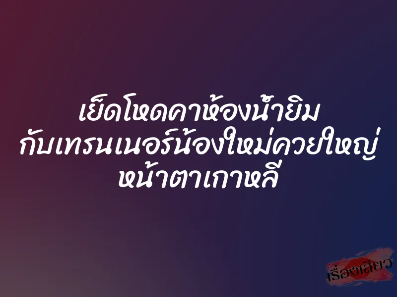 เย็ดโหดคาห้องน้ำยิม กับเทรนเนอร์น้องใหม่ควยใหญ่ หน้าตาเกาหลี